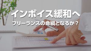 インボイス経過措置が延長・緩和へ──フリーランスの「命綱」となるか？